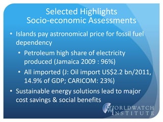 • Islands pay astronomical price for fossil fuel
dependency
• Petroleum high share of electricity
produced (Jamaica 2009 : 96%)
• All imported (J: Oil import US$2.2 bn/2011,
14.9% of GDP; CARICOM: 23%)
• Sustainable energy solutions lead to major
cost savings & social benefits
Selected Highlights
Socio-economic Assessments
 