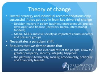 Theory of change
• Overall strategy and individual recommendations only
successful if they get buy-in from key drivers of change
– Decision-makers in policy, business (entrepreneurs, project
developer) and finance (investors, banks, international
funders)
– Media, NGOs and civil society as important communicators
and pressure groups
• Necessitates a paradigm shift
• Requires that we demonstrate that
– the outcome is in the clear interest of the people; allow for
greater prosperity, security, integrity, happiness
– the pathway is technically, socially, economically, politically
and financially feasible
 