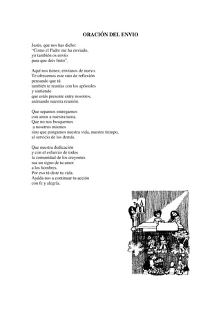 ORACIÓN DEL ENVIO
Jesús, que nos has dicho:
“Como el Padre me ha enviado,
yo también os envío
para que deis fruto”.

Aquí nos tienes; envíanos de nuevo.
Te ofrecemos este rato de reflexión
pensando que tú
también te reunías con los apóstoles
y sintiendo
que estás presente entre nosotros,
animando nuestra reunión.

Que sepamos entregarnos
con amor a nuestra tarea.
Que no nos busquemos
 a nosotros mismos
sino que pongamos nuestra vida, nuestro tiempo,
al servicio de los demás.

Que nuestra dedicación
y con el esfuerzo de todos
la comunidad de los creyentes
sea un signo de tu amor
a los hombres.
Por eso tú diste tu vida.
Ayúda nos a continuar tu acción
con fe y alegría.
 
