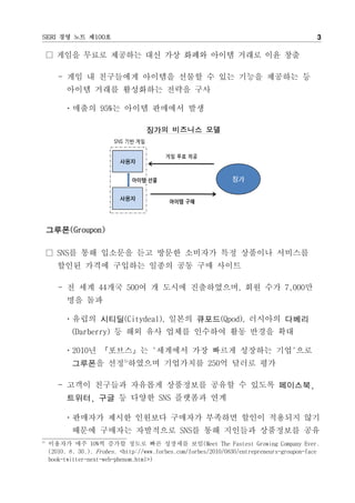 SERI ?? ?? ?100?                                                                              3

      ??? ??? ???? ?? ?? ??? ??? ??? ?? ??

        - ?? ? ????? ???? ??? ? ?? ??? ???? ?
           ??? ??? ????? ??? ??

          ???? 95%? ??? ???? ??

                                     ??? ???? ??




     ???(Groupon)

      SNS? ?? ???? ?? ??? ???? ?? ???? ????
       ??? ??? ???? ??? ?? ?? ???

        - ? ?? 44?? 500? ? ??? ??????, ?? ?? 7,000?
           ?? ??

          ???? ???(Citydeal), ??? ???(Qpod), ???? ???
            (Darberry) ? ?? ?? ??? ???? ?? ??? ??

          ?2010? ???? '???? ?? ??? ???? ??'??
            ???? ??5)???? ????? 250? ??? ??

        - ??? ???? ???? ????? ??? ? ??? ????,
           ???, ?? ? ??? SNS ???? ??

          ????? ??? ???? ???? ???? ??? ???? ??
            ??? ???? ????? SNS? ?? ???? ????? ??
5)
     ???? ?? 10%? ??? ??? ?? ???? ??(Meet The Fastest Growing Company Ever.
     (2010. 8. 30.). Frobes. <http://www.forbes.com/forbes/2010/0830/entrepreneurs-groupon-face
     book-twitter-next-web-phenom.html>)
 