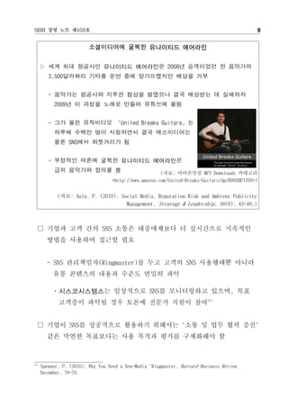SERI 경영 노트 제103호                                                                              9


                          소셜미디어에 굴복한 유나이티드 에어라인


      ▷ 세계 최대 항공사인 유나이티드 에어라인은 2008년 승객이었던 한 음악가의
         3,500달러짜리 기타를 운반 중에 망가뜨렸지만 배상을 거부


         - 음악가는 항공사와 지루한 협상을 벌였으나 결국 배상받는 데 실패하자
           2009년 이 과정을 노래로 만들어 유튜브에 올림


         - 그가 올린 뮤직비디오 「United Breaks Guitars」는
           하루에 수백만 명이 시청하면서 결국 매스미디어는
           물론 SNS에서 화젯거리가 됨


         - 부정적인 여론에 굴복한 유나이티드 에어라인은
           급히 음악가와 합의를 봄                               (자료: 아마존닷컴 MP3 Downloads 카테고리
                                   <http://www.amazon.com/United-Breaks-Guitars/dp/B002HPIAYE>)


             (자료: Aula, P. (2010). Social Media, Reputation Risk and Ambient Publicity
                                     Management. Strategy & Leadership, 38(6), 43-49.)



  □ 기업과 고객 간의 SNS 소통은 대중매체보다 더 실시간으로 지속적인
        방법을 사용하여 접근할 필요


        - SNS 관리책임자(Ringmaster)를 두고 고객의 SNS 사용행태뿐 아니라
           유통 콘텐츠의 내용과 수준도 면밀히 파악

          ㆍ시스코시스템스는 일상적으로 SNS를 모니터링하고 있으며, 목표
             고객층이 파악될 경우 토론에 전문가 직원이 참여17)


  □ 기업이 SNS를 성공적으로 활용하기 위해서는 '소통 및 업무 협력 증진'
        같은 막연한 목표보다는 사용 목적과 평가를 구체화해야 함



17)
      Spenner, P. (2010). Why You Need a New-Media 'Ringmaster. Harvard Business Review,
      December, 78-79.
 
