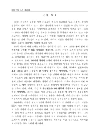 SERI 경영 노트 제103호


                   《 요 약 》

  SNS는 지금까지 등장한 어떤 기술보다 빠르게 보급되고 있고 사회적·경제적
영향력도 날로 커지고 있다. 쉽고 신속하게 누구와도 연결할 수 있는 SNS의 장
점을 살려 기업은 입소문 마케팅이나 고객과의 관계 향상에 힘쓰고 있다. 그러
나 SNS는 예상하지 못한 악성 루머를 초래하는 등 부작용도 내포하고 있는 소통
채널이다. 기업이 유용한 소통도구라는 막연한 낙관론에 근거하여 준비 없이 활
용한다면 실패 가능성이 커질 수 있다. 따라서 기업은 일반적인 기대와는 다른
SNS의 모습에 대해서도 이해할 필요가 있다.
 SNS의 기능에 대한 오해는 4가지로 정리할 수 있다. 첫째, SNS를 통해 쉽게 고
객관계를 구축할 수 있을 것이라는 생각이다. 그러나 기업과 고객의 관계는 단기
간의 온라인 접촉보다는 장기간의 대면접촉을 통해 형성된다. 많은 경우 SNS만으
로 고객관계를 유지하는 것은 어려우며 오프라인에서의 접촉 등 추가적인 활동
이 필요하다. 둘째, SNS에서 양방향 소통이 활발하게 이루어진다는 생각이다. 하
지만 실제로 SNS는 양방향 소통보다는 주로 발신자의 입장을 일방적으로 전달하
거나, 수신자가 정보를 습득하는 데 사용되고 있다. 셋째, SNS에서 전달하려는
소통 내용을 모든 사람들이 잘 이해할 것이라는 생각이다. 현실에서는 SNS라는
매체가 갖는 표현상의 제약과 더불어 소통 범위와 대상이 예상치 못하게 확대되
어 의도하지 않은 왜곡이 발생할 수 있다. 사람들은 SNS상의 메시지를 각자의 상
황에 맞추어 나름대로 해석하는 경향이 있기 때문이다. 더욱이 수신자가 어떤 사
람인지 또 어떤 상황인지 정확히 모르는 상태에서 메시지만을 전달하는 데 급급
한 경우도 많다. 넷째, 기업 내 구성원들은 SNS 활동에 자발적으로 참여할 것이
라는 생각이다. 그러나 SNS를 사내 소통도구로 활용할 때 개방적인 소통문화가
전제되지 않으면 조직원들의 자발적인 활용은 어려우며, 의미 있는 동기 부여가
이루어지지 않으면 사내 SNS 참여에 임직원들은 무관심해지는 경향이 있다.
  SNS에서는 수많은 팬보다 1명의 열렬한 반대자가 더 강력할 수 있다. 기업은
SNS가 지닌 무한한 잠재력을 활용하기 위해 기술에 대한 이해와 더불어 사람들
의 소통 상황과 습성을 파악해야 한다. 또한 SNS로 무엇을 할 것인가를 생각하
기 전에 먼저 고객에게 진정으로 필요한 것이 무엇인지를 고민해야 한다. 나아
가 소통의 성공 여부는 소통되는 정보의 질로 평가된다는 점을 명심해야 하며,
고객과의 관계에 사용되는 SNS에 대해서는 책임자를 두고 실시간으로 지속적인
모니터링을 하는 노력이 필요하다.
 