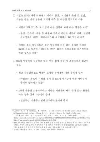 SERI 경영 노트 제103호                                                                               2

     □ 기업은 SNS를 제품과 브랜드 이미지 향상, 고객관계 유지 및 발전,
        소통을 통한 지식 창출과 조직의 학습 등 다양한 목적으로 사용


        - 기업의 SNS 도입은 그 기업이 속한 산업에 따라 다른 양상을 보임3)

          ㆍ통신ㆍ컴퓨터ㆍ유통 등 대중과 접촉이 빈번한 기업에 비해, 민감한
            의료정보를 다루는 의료서비스와 제약업체의 SNS 도입이 저조


        - 기업의 홍보 담당자들은 최근 영향력이 가장 많이 증가한 매체로
          SNS를 꼽고 있으며,4) CEO들도 SNS가 회사의 소통문화를 획기적으로
          바꿀 것으로 기대5)


     □ SNS의 영향력이 급증하고 있는 만큼 실제 활용 시 조심스러운 접근이
        필요


        - 최근 무분별한 SNS 사용이 초래할 부작용에 대한 우려가 증가

          ㆍ악성코드 유포나 사생활 침해 등 SNS의 역기능에 대한 개인들의
            우려도 높아지고 있음6)


        - SNS가 유용한 소통도구라는 막연한 낙관론에 빠져 준비 없는 활용을
          하는 경우 실패 가능성이 증대

          ㆍ일반적인 기대와는 달리 SNS에도 한계가 존재



3)
     Keckley, P. H. & Hoffmann, M. (2010). Social Networks in Health Care: Communication,
     Collaboration and Insights (Issue Brief). Deloitte Center for Health Solutions.
4)
     "기업 홍보맨 3명중 1명 스마트폰으로 뉴스 검색." (2010. 4. 25.). 『매일경제』.
     <http://news.mk.co.kr/v2/view.php?sc=40000008&cm=%BD%BA%B8%B6%C6%AE%C6%F9&year=2010&no=2112
     93&selFlag=sc&relatedcode=000060102&wonNo=&sID=503>
5)
     SERICEO 회원을 대상으로 실시한 'SNS 활용에 관한 온라인 설문' 결과(응답자 수 334명), 67.1%가
     "SNS로 회사의 소통문화가 획기적으로 바뀔 것으로 기대한다"고 답변(SERICEO CEO Poll (2011).
     "SNS 활용에 관한 온라인 설문(경영자 회원 대상 설문조사), 2월 28일~3월 4일".)
6)
     한국인터넷진흥원 (2011. 3. 28). "2010년 인터넷이슈 기획조사".
 