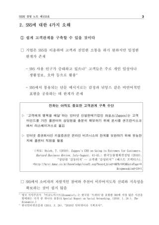 SERI 경영 노트 제103호                                                                         3

2. SNS에 대한 4가지 오해

     ① 쉽게 고객관계를 구축할 수 있을 것이다


     □ 기업은 SNS를 이용하여 고객과 친밀한 소통을 하기 원하지만 일정한
       한계가 존재


       - SNS 사용 인구가 증대하고 있으나7) 고객들은 주로 개인 일상사나
         생활정보, 오락 등으로 활용8)


       - SNS에서 통용되는 단문 메시지로는 감정과 뉘앙스 같은 비언어적인
         표현을 공유하는 데 한계가 존재


                      전화는 아직도 중요한 고객관계 구축 수단

     ▷ '고객에게 행복을 배달'하는 인터넷 신발판매기업인 자포스(Zappos)는 고객
       마인드를 가진 콜센터의 상담원을 충분히 확보하기 위해 본사를 샌프란시스코
       에서 라스베이거스로 옮김


     ▷ 인터넷 증권회사인 키움증권은 온라인 비즈니스의 한계를 보완하기 위해 유능한
       자체 콜센터 직원을 활용


             (자료: Hsieh, T. (2010). Zappos's CEO on Going to Extremes for Customers.
             Harvard Business Review, July-August, 41-45.; 한국능률협회컨설팅 (2010).
                            "상담원 ‘감동터치’ … 고객엔 ‘감성터치’" (베스트 프랙티스).
            <http://kcsi.kmac.co.kr/knowledge/read1.asp?board_kind=4&Pk=983&GotoPage=8
                                                                    &topmenukind=19>)



     □ SNS에서 소비자의 자발적인 참여와 추천이 이루어지도록 신뢰와 지속성을
       확보하는 것이 쉽지 않음
7)
     영국 시사주간지 『이코노미스트(Economist)』는 한국을 '트위터'를 포함한 SNS에 가장 많은 시간을
     할애하는 국가 중 하나로 꼽음(A Apecial Report on Social Networking. (2010. 1. 28.). The
     Economist.)
8)
     한국인터넷진흥원 (2011. 3. 28). "2010년 인터넷이슈 기획조사".
 
