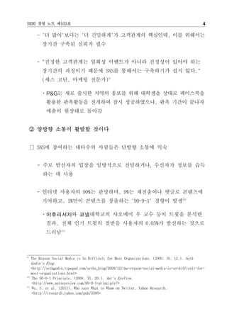 SERI 경영 노트 제103호                                                                               4

      - '더 많이'보다는 '더 긴밀하게'가 고객관계의 핵심인데, 이를 위해서는
        장기간 구축된 신뢰가 필수


      - "진정한 고객관계는 일회성 이벤트가 아니라 진정성이 있어야 하는
        장기간의 과정이기 때문에 SNS를 통해서는 구축하기가 쉽지 않다."
        (세스 고딘, 마케팅 전문가)9)

       ㆍP&G는 새로 출시한 치약의 홍보를 위해 대학생을 상대로 페이스북을
          활용한 판촉활동을 전개하여 잠시 성공하였으나, 판촉 기간이 끝나자
          매출이 원상태로 돌아감


     ② 양방향 소통이 활발할 것이다


     □ SNS에 참여하는 대다수의 사람들은 단방향 소통에 익숙


      - 주로 발신자의 입장을 일방적으로 전달하거나, 수신자가 정보를 습득
        하는 데 사용


      - 인터넷 사용자의 90%는 관망하며, 9%는 재전송이나 댓글로 콘텐츠에
        기여하고, 1%만이 콘텐츠를 창출하는 '90-9-1' 경향이 발생10)

       ㆍ야후리서치와 코넬대학교의 샤오메이 우 교수 등이 트윗을 분석한
          결과, 전체 인기 트윗의 절반을 사용자의 0.05%가 발신하는 것으로
          드러남11)



9)
    The Reason Social Media is So Difficult for Most Organizations. (2009. 10. 12.). Seth
    Godin's Blog.
    <http://sethgodin.typepad.com/seths_blog/2009/12/the-reason-social-media-is-so-difficult-for-
    most-organizations.html>
10)
    The 90-9-1 Principle. (2008. 11. 20.). Ant's EyeView.
    <http://www.antseyeview.com/90-9-1-principle/>
11)
    Wu, S. et al. (2011). Who says What to Whom on Twitter. Yahoo Research.
    <http://research.yahoo.com/pub/3386>
 