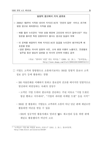 SERI 경영 노트 제103호                                                                 5


                          일방적 광고에서 지식 공유로


      ▷ 2009년 1월부터 시작된 네이버 지식인(iN)의 '전문의 답변' 서비스 초기에
        병원 광고로 채워졌다는 지적을 받음


        - 예를 들어 누리꾼이 "어떤 성형 때문에 고민인데 어디가 잘하나요?" 라는
          질문을 올리면 특정 성형외과가 좋다는 광고성 답글이 게재


        - 이 문제를 해결하기 위해 지식인(iN)은 답글을 누리꾼이 평가하도록 해
          호응을 얻음
         ㆍ답변 옆에는 의사의 실명과 사진, 소속 병원 이름이 노출되고, 전공별로
          일주일 동안 열심히 답변을 단 의사의 순위와 이름도 공개


                  (자료: "밤마다 ‘리플’ 다는 의사들." (2009. 12. 26.). 『동아일보』.
                            <http://news.donga.com/3/all/20091226/25060743/1>)



  □ 기업도 고객과 양방향으로 소통하기보다는 SNS를 일방적 홍보나 고객
       정보 습득 등에 활용하는 경향


       - SNS 사용문화를 이해하지 못하고 홍보성의 건조한 메시지만 일방적으로
         발신하여 외면당하는 사례가 상당수

         ㆍ고객은 기업 트위터 팔로어를 중단하는 주된 이유로 "기업 트윗은
           항상 뻔하고 지루하다", "기업의 과다한 마케팅 트윗" 등을 지적12)


       - SNS를 잘 활용하는 기업들도 고객과의 소통이 아닌 단순 판매 채널로만
         활용하면 비난을 받을 수 있음

         ㆍSNS의 성공적인 활용사례로 알려진 델도 재고정리 등을 위한 판매
           채널로 활용했다가 비난이 고조


12)
      "고객들이 기업 SNS 계정을 떠나는 이유는?" (2011. 2. 20.). 블로터닷넷.
      <http://www.bloter.net/archives/50149>
 