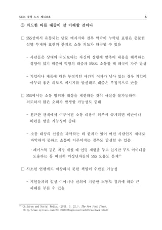SERI 경영 노트 제103호                                                        6

  ③ 의도한 바를 대중이 잘 이해할 것이다


  □ SNS상에서 유통되는 단문 메시지와 전후 맥락이 누락된 표현은 충분한
        설명 부재와 표현의 한계로 소통 의도가 왜곡될 수 있음


        - 사람들은 상대의 의도보다는 자신의 상황에 맞추어 내용을 해석하는
           경향이 있기 때문에 익명의 대중과 SNS로 소통할 때 왜곡이 자주 발생


        - 기업이나 제품에 대한 부정적인 사건의 여파가 남아 있는 경우 기업이
           아무리 좋은 의도로 메시지를 발신해도 대중은 부정적으로 반응


  □ SNS에서는 소통 범위와 대상을 제한하는 것이 사실상 불가능하여
        의도하지 않은 오해가 발생할 가능성도 증대


        - 친근한 관계에서 이루어진 소통 내용이 외부에 공개되면 비난이나
           비판을 받을 가능성이 증대


        - 소통 대상의 신상을 파악하는 데 한계가 있어 어떤 사람인지 제대로
           파악하지 못하고 소통이 이루어지는 경우도 발생할 수 있음

          ㆍ페이스북 등은 계정 개설 때 연령 제한을 두고 있지만 부모 아이디를
             도용하는 등 여전히 미성년자들의 SNS 오용도 문제13)


  □ 사소한 언행에도 예상하지 못한 책임이 수반될 가능성


        - 지인들과의 일상 이야기나 선의에 기반한 소통도 결과에 따라 큰
           피해를 부를 수 있음



13)
      Children and Social Media. (2011. 3. 22.). The New York Times.
      <http://www.nytimes.com/2011/03/23/opinion/lweb23facebook.html>
 