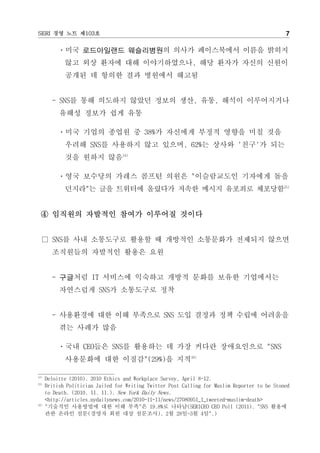 SERI 경영 노트 제103호                                                                               7

          ㆍ미국 로드아일랜드 웨슬리병원의 의사가 페이스북에서 이름을 밝히지
             않고 외상 환자에 대해 이야기하였으나, 해당 환자가 자신의 신원이
             공개된 데 항의한 결과 병원에서 해고됨


        - SNS를 통해 의도하지 않았던 정보의 생산, 유통, 해석이 이루어지거나
           유해성 정보가 쉽게 유통

          ㆍ미국 기업의 종업원 중 38%가 자신에게 부정적 영향을 미칠 것을
             우려해 SNS를 사용하지 않고 있으며, 62%는 상사와 '친구'가 되는
             것을 원하지 않음14)

          ㆍ영국 보수당의 가레스 콤프턴 의원은 "이슬람교도인 기자에게 돌을
             던지라"는 글을 트위터에 올렸다가 저속한 메시지 유포죄로 체포당함15)


  ④ 임직원의 자발적인 참여가 이루어질 것이다


  □ SNS를 사내 소통도구로 활용할 때 개방적인 소통문화가 전제되지 않으면
        조직원들의 자발적인 활용은 요원


        - 구글처럼 IT 서비스에 익숙하고 개방적 문화를 보유한 기업에서는
           자연스럽게 SNS가 소통도구로 정착


        - 사용환경에 대한 이해 부족으로 SNS 도입 결정과 정책 수립에 어려움을
           겪는 사례가 많음

          ㆍ국내 CEO들은 SNS를 활용하는 데 가장 커다란 장애요인으로 "SNS
             사용문화에 대한 이질감"(29%)을 지적16)

14)
      Deloitte (2010). 2010 Ethics and Workplace Survey, April 8-12.
15)
      British Politician Jailed for Writing Twitter Post Calling for Muslim Reporter to be Stoned
      to Death. (2010. 11. 11.). New York Daily News.
      <http://articles.nydailynews.com/2010-11-11/news/27080951_1_tweeted-muslim-death>
16)
      "기술적인 사용방법에 대한 이해 부족"은 19.8%로 나타남(SERICEO CEO Poll (2011). "SNS 활용에
      관한 온라인 설문(경영자 회원 대상 설문조사), 2월 28일~3월 4일".)
 