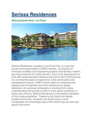 Serissa Residences
Alabang-Zapote Road - Las Pinas




Serissa Residences, located in Las Pinas City, is a premier
condo community project of DMCI Homes - a company of
innovative builders and engineering experts that develop modern
day living solutions for urban family's. Each of its development is
built with world-standard craftsmanship borne from D.M.Consunji
Inc.'s almost 60 years of experience in the construction and
development industry. DMCI Homes offers its customers the
highest level of expertise and strict adherence to global
standards. Its corporate philosophy is anchored on a deep
understanding that buying a home is more about investing in a
better way of living. Serissa Residences is the perfect validation
of this timely proposition. Thanks to this future-rich ideally
located community, residents can finally enjoy a more
comfortable and meaningful way of life where they can feel real
good to be home.
 