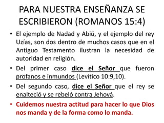 PARA NUESTRA ENSEÑANZA SE
ESCRIBIERON (ROMANOS 15:4)
• El ejemplo de Nadad y Abiú, y el ejemplo del rey
Uzías, son dos dentro de muchos casos que en el
Antiguo Testamento ilustran la necesidad de
autoridad en religión.
• Del primer caso dice el Señor que fueron
profanos e inmundos (Levítico 10:9,10).
• Del segundo caso, dice el Señor que el rey se
enalteció y se rebeló contra Jehová.
• Cuidemos nuestra actitud para hacer lo que Dios
nos manda y de la forma como lo manda.
 