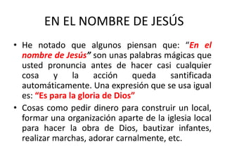 EN EL NOMBRE DE JESÚS
• He notado que algunos piensan que: “En el
nombre de Jesús” son unas palabras mágicas que
usted pronuncia antes de hacer casi cualquier
cosa y la acción queda santificada
automáticamente. Una expresión que se usa igual
es: “Es para la gloria de Dios”
• Cosas como pedir dinero para construir un local,
formar una organización aparte de la iglesia local
para hacer la obra de Dios, bautizar infantes,
realizar marchas, adorar carnalmente, etc.
 