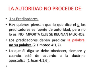 LA AUTORIDAD NO PROCEDE DE:
• Los Predicadores.
• Hay quienes piensan que lo que dice el o los
predicadores es fuente de autoridad, pero no
lo es. NO IMPORTA QUE SE REUNAN MUCHOS.
• Los predicadores deben predicar la palabra,
no su palabra (2 Timoteo 4:1,2).
• Lo que él diga se debe obedecer, siempre y
cuando esté de acuerdo a la doctrina
apostólica (1 Juan 4:1,6).
•
 