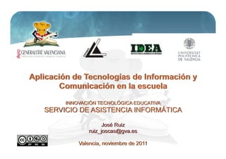 Aplicación de Tecnologías de Información y
        Comunicación en la escuela
         INNOVACIÓN TECNOLÓGICA EDUCATIVA
   SERVICIO DE ASISTENCIA INFORMÁTICA

                       José Ruiz
                 ruiz_joscas@gva.es
                                             1
             Valencia, noviembre de 2011
 