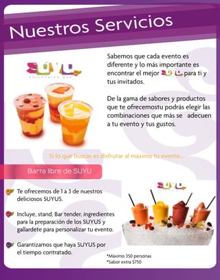 Nu estros S ervicios
                                    Sabemos que cada evento es
                                    diferente y lo más importante es
                                    encontrar el mejor         para ti y
                                    tus invitados.

                                    De la gama de sabores y productos
                                    que te ofrecemostu podrás elegir las
                                    combinaciones que más se adecuen
                                    a tu evento y tus gustos.



             Si lo que buscas es disfrutar al máximo tu evento...

    Barra libre de SUYU


Te ofrecemos de 1 a 3 de nuestros
deliciosos SUYUS.

Incluye, stand, Bar tender, ingredientes
para la preparación de los SUYUS y
gallardete para personalizar tu evento.

Garantizamos que haya SUYUS por
el tiempo contratado.
                                    *Máximo 350 personas
                                    *Sabor extra $750
 