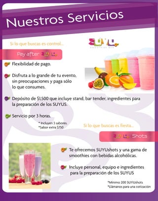 Nu estros S ervicios
Si lo que buscas es control...

   Pay after

 Flexibilidad de pago.

 Disfruta a lo grande de tu evento,
 sin preocupaciones y paga sólo
 lo que consumes.

 Depósito de $1,500 que incluye stand, bar tender, ingredientes para
 la preparación de los SUYUS.

 Servicio por 3 horas.
               * Incluyen 3 sabores.
               *Sabor extra $750              Si lo que buscas es fiesta...

                                                                           Shots


                                       Te ofrecemos SUYUshots y una gama de
                                       smoothies con bebidas alcohólicas.

                                       Incluye personal, equipo e ingredientes
                                        para la preparación de los SUYUS
                                                           *Mínimo 200 SUYUshots
                                                           *Llámanos para una cotización
 