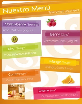 Nuestro Menú                         T ke
                                      a   what you n
                                                     eed          ...




  Strawberry “Strength”
Fresa, Plátano, yogurt
                                      Berry “Kisses”
                                 Zarzamora, Piña , yogurt


    Kiwi “Energy”
                i,Plá tano
 Coco, Piña,Kiw

                                     Mango “Laugh”
                                  Mango, Coco
                                              , Limón

    Coco“Dream”
                o   , Piña
   Coco, Plátan



                             Cherry “Love”
                                                       , yogurt
                               Cereza,Durazno,Vainilla
 