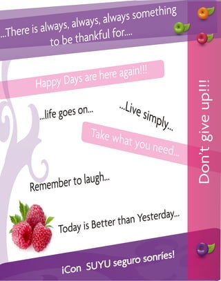 , always so mething
      ere is always, always
...Th
                  be thank  ful for....
               to

                 ays are here again!!!
         Happy D




                                                        Don’t give up!!!
                           ...     ...Live
          ... life goes on                 simp
                                                ly...
                             Take wh
                                      at you n
                                               eed...


       R emember to laugh...


                              er than Ye sterday...
               Today is B  ett

                                   sonríes!
                          U seguro
                ¡ Con SUY
 