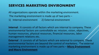 SERVICES MARKETING ENVIRONMENT
All organizations operate within the marketing environment.
The marketing environment is made up of two parts –
1) Internal environment 2) External environment
Internal : It consists of all factors which are internal to company. These
environmental factors are controllable ex: mission, vision, objectives,
human resources, physical resources, financial resources, labor
management relations etc.
External : It consists of all factors which are external to company. These
environmental factors are beyond the control of marketers. The external
marketing environment is made up of two parts – Micro Environment
and Macro Environment
 