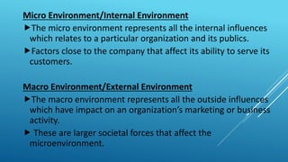 Micro Environment/Internal Environment
The micro environment represents all the internal influences
which relates to a particular organization and its publics.
Factors close to the company that affect its ability to serve its
customers.
Macro Environment/External Environment
The macro environment represents all the outside influences
which have impact on an organization’s marketing or business
activity.
 These are larger societal forces that affect the
microenvironment.
 
