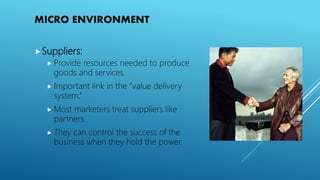 MICRO ENVIRONMENT
Suppliers:
 Provide resources needed to produce
goods and services.
 Important link in the “value delivery
system.”
 Most marketers treat suppliers like
partners.
 They can control the success of the
business when they hold the power.
 