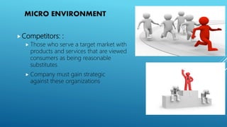 MICRO ENVIRONMENT
Competitors: :
 Those who serve a target market with
products and services that are viewed
consumers as being reasonable
substitutes
 Company must gain strategic
against these organizations
 