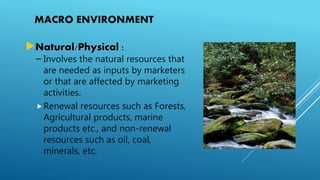 MACRO ENVIRONMENT
Natural/Physical :
– Involves the natural resources that
are needed as inputs by marketers
or that are affected by marketing
activities.
Renewal resources such as Forests,
Agricultural products, marine
products etc., and non-renewal
resources such as oil, coal,
minerals, etc.
 