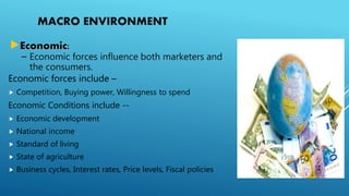 MACRO ENVIRONMENT
Economic:
– Economic forces influence both marketers and
the consumers.
Economic forces include –
 Competition, Buying power, Willingness to spend
Economic Conditions include --
 Economic development
 National income
 Standard of living
 State of agriculture
 Business cycles, Interest rates, Price levels, Fiscal policies
 