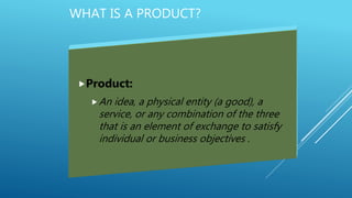 WHAT IS A PRODUCT?
Product:
An idea, a physical entity (a good), a
service, or any combination of the three
that is an element of exchange to satisfy
individual or business objectives .
 