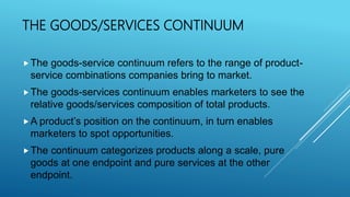 THE GOODS/SERVICES CONTINUUM
The goods-service continuum refers to the range of product-
service combinations companies bring to market.
The goods-services continuum enables marketers to see the
relative goods/services composition of total products.
A product’s position on the continuum, in turn enables
marketers to spot opportunities.
The continuum categorizes products along a scale, pure
goods at one endpoint and pure services at the other
endpoint.
 