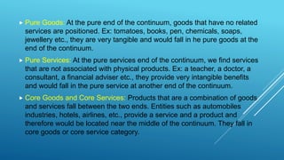  Pure Goods: At the pure end of the continuum, goods that have no related
services are positioned. Ex: tomatoes, books, pen, chemicals, soaps,
jewellery etc., they are very tangible and would fall in he pure goods at the
end of the continuum.
 Pure Services: At the pure services end of the continuum, we find services
that are not associated with physical products. Ex: a teacher, a doctor, a
consultant, a financial adviser etc., they provide very intangible benefits
and would fall in the pure service at another end of the continuum.
 Core Goods and Core Services: Products that are a combination of goods
and services fall between the two ends. Entities such as automobiles
industries, hotels, airlines, etc., provide a service and a product and
therefore would be located near the middle of the continuum. They fall in
core goods or core service category.
 