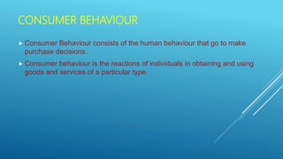 CONSUMER BEHAVIOUR
 Consumer Behaviour consists of the human behaviour that go to make
purchase decisions.
 Consumer behaviour is the reactions of individuals in obtaining and using
goods and services of a particular type.
 