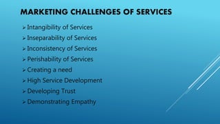 MARKETING CHALLENGES OF SERVICES
 Intangibility of Services
 Inseparability of Services
 Inconsistency of Services
 Perishability of Services
 Creating a need
 High Service Development
 Developing Trust
 Demonstrating Empathy
 