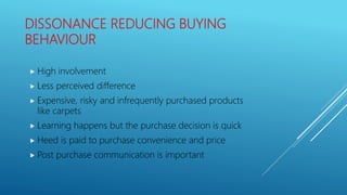 DISSONANCE REDUCING BUYING
BEHAVIOUR
 High involvement
 Less perceived difference
 Expensive, risky and infrequently purchased products
like carpets
 Learning happens but the purchase decision is quick
 Heed is paid to purchase convenience and price
 Post purchase communication is important
 