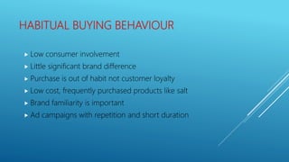 HABITUAL BUYING BEHAVIOUR
 Low consumer involvement
 Little significant brand difference
 Purchase is out of habit not customer loyalty
 Low cost, frequently purchased products like salt
 Brand familiarity is important
 Ad campaigns with repetition and short duration
 