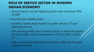 ROLE OF SERVICE SECTOR IN MODERN
INDIAN ECONOMY
 Service Sector has the highest growth rate more than 50%
of GDP.
 It is the east volatile sector.
 Growth is particularly marked in public services, IT and
financial services.
 The annual growth rate of service sector in India was above
9% since 2001, which contributed to 57% of GDP in 2012-
13.
 India is the major exporter of IT services, BPO services and
software services.
 