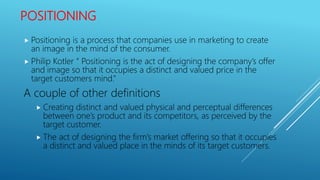 POSITIONING
 Positioning is a process that companies use in marketing to create
an image in the mind of the consumer.
 Philip Kotler “ Positioning is the act of designing the company’s offer
and image so that it occupies a distinct and valued price in the
target customers mind.”
A couple of other definitions
 Creating distinct and valued physical and perceptual differences
between one’s product and its competitors, as perceived by the
target customer.
 The act of designing the firm’s market offering so that it occupies
a distinct and valued place in the minds of its target customers.
 