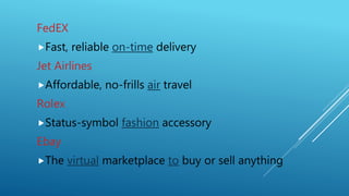 FedEX
Fast, reliable on-time delivery
Jet Airlines
Affordable, no-frills air travel
Rolex
Status-symbol fashion accessory
Ebay
The virtual marketplace to buy or sell anything
 