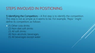 STEPS INVOLVED IN POSITIONING
1) Identifying the Competitors – A first step is to identify the competition.
This step is not as simple as it seems to be. For example, ‘Pepsi ‘ might
define its competitors as follows:
 (1) Other cola drinks
(2) Non-diet soft drinks
(3) All soft drinks
(4) Non-alcoholic beverages,
(5) All beverages except water
 