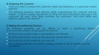 4) Analyzing the Customer –
 Now you need to analysis the customers habits and behaviour in a particular market
segment.
 The following questions need attention while understanding the customer and the
market – (i) how is market segmented? (ii) What role does the product class pay in the
customers life style? What really motivates the customers? And what habits and
behavior patterns are relevant?
5) Making the positioning Decision –
the following guidelines can be offered to reach a positioning decision:
(i) An economic analysis should guide the decision.
 (ii) Positioning usually implies a segmentation commitment.
 (iii) If the advertising is working, the advertiser should stick to it.
 (iv) Do not try to be something, your are not.
 (v) In making a decision on position strategy, symbols or set of symbols must be
considered
 