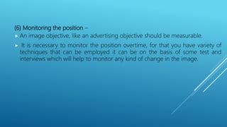 (6) Monitoring the position –
 An image objective, like an advertising objective should be measurable.
 It is necessary to monitor the position overtime, for that you have variety of
techniques that can be employed it can be on the basis of some test and
interviews which will help to monitor any kind of change in the image.
 