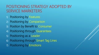 POSITIONING STRATEGY ADOPTED BY
SERVICE MARKETERS
1) Positioning by Features
2) Positioning by Comparison
3) Position by Benefit to Consumer
4) Positioning through Guarantees
5) Positioning as a Leader
6) Positioning through Smart Tag Lines
7) Positioning by Emotions
 