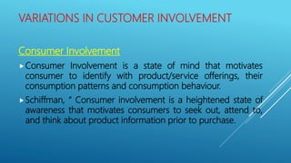 VARIATIONS IN CUSTOMER INVOLVEMENT
Consumer Involvement
Consumer Involvement is a state of mind that motivates
consumer to identify with product/service offerings, their
consumption patterns and consumption behaviour.
Schiffman, “ Consumer involvement is a heightened state of
awareness that motivates consumers to seek out, attend to,
and think about product information prior to purchase.
 
