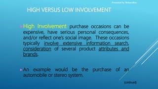 HIGH VERSUS LOW INVOLVEMENT
High Involvement purchase occasions can be
expensive, have serious personal consequences,
and/or reflect one’s social image. These occasions
typically involve extensive information search,
consideration of several product attributes and
brands.
An example would be the purchase of an
automobile or stereo system.
Presented by MelonxRou
 