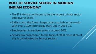 ROLE OF SERVICE SECTOR IN MODERN
INDIAN ECONOMY
 The IT industry continues to be the largest private sector
employer in India.
 India is also the fourth largest start-up hub in the world
with over 3,100 technology start-ups in 2014-15.
 Employment in service sector is around 50%.
 Service tax collection is to the tune of 5000 crore. 83% of
this is contributed by Service sectors.
 