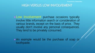 HIGH VERSUS LOW INVOLVEMENT
Low Involvement purchase occasions typically
involve little information search or consideration of
various brands, except on the basis of price. They
usually don’t involve any personal consequences.
They tend to be privately consumed.
An example would be the purchase of soap or
toothpaste.
Presented by MelonxRou
 