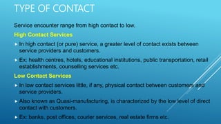 TYPE OF CONTACT
Service encounter range from high contact to low.
High Contact Services
 In high contact (or pure) service, a greater level of contact exists between
service providers and customers.
 Ex: health centres, hotels, educational institutions, public transportation, retail
establishments, counselling services etc.
Low Contact Services
 In low contact services little, if any, physical contact between customers and
service providers.
 Also known as Quasi-manufacturing, is characterized by the low level of direct
contact with customers.
 Ex: banks, post offices, courier services, real estate firms etc.
 