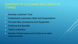 SENSITIVITY TO CUSTOMERS RELUCTANCE TO
CHANGE
1. Develop customer Trust
2. Understand customers Habit and Expectations
3. Pre-test New procedures and Equipment
4. Publicize the Benefits
5. Teach customers
6. Monitor Performance and Continue to seek
improvements
 