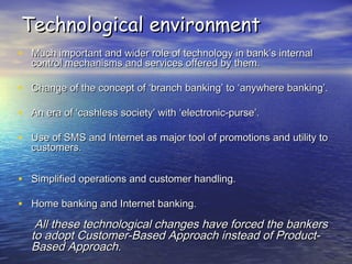 Technological environmentTechnological environment
• Much important and wider role of technology in bank’s internalMuch important and wider role of technology in bank’s internal
control mechanisms and services offered by them.control mechanisms and services offered by them.
• Change of the concept of ‘branch banking’ to ‘anywhere banking’.Change of the concept of ‘branch banking’ to ‘anywhere banking’.
• An era of ‘cashless society’ with ‘electronic-purse’.An era of ‘cashless society’ with ‘electronic-purse’.
• Use of SMS and Internet as major tool of promotions and utility toUse of SMS and Internet as major tool of promotions and utility to
customers.customers.
• Simplified operations and customer handling.Simplified operations and customer handling.
• Home banking and Internet banking.Home banking and Internet banking.
All these technological changes have forced the bankersAll these technological changes have forced the bankers
to adopt Customer-Based Approach instead of Product-to adopt Customer-Based Approach instead of Product-
Based Approach.Based Approach.
 