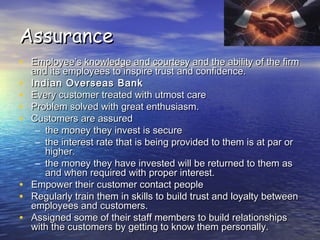 AssuranceAssurance
• Employee’s knowledge and courtesy and the ability of the firmEmployee’s knowledge and courtesy and the ability of the firm
and its employees to inspire trust and confidence.and its employees to inspire trust and confidence.
• Indian Overseas BankIndian Overseas Bank
• Every customer treated with utmost careEvery customer treated with utmost care
• Problem solved with great enthusiasm.Problem solved with great enthusiasm.
• Customers are assuredCustomers are assured
– the money they invest is securethe money they invest is secure
– the interest rate that is being provided to them is at par orthe interest rate that is being provided to them is at par or
higher.higher.
– the money they have invested will be returned to them asthe money they have invested will be returned to them as
and when required with proper interest.and when required with proper interest.
• Empower their customer contact peopleEmpower their customer contact people
• Regularly train them in skills to build trust and loyalty betweenRegularly train them in skills to build trust and loyalty between
employees and customers.employees and customers.
• Assigned some of their staff members to build relationshipsAssigned some of their staff members to build relationships
with the customers by getting to know them personally.with the customers by getting to know them personally.
 