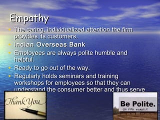 EmpathyEmpathy
• The caring, individualized attention the firmThe caring, individualized attention the firm
provides its customers.provides its customers.
• Indian Overseas BankIndian Overseas Bank
• Employees are always polite humble andEmployees are always polite humble and
helpful.helpful.
• Ready to go out of the way.Ready to go out of the way.
• Regularly holds seminars and trainingRegularly holds seminars and training
workshops for employees so that they canworkshops for employees so that they can
understand the consumer better and thus serveunderstand the consumer better and thus serve
them better.them better.
 